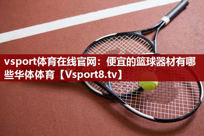vsport体育在线官网：便宜的篮球器材有哪些华体体育