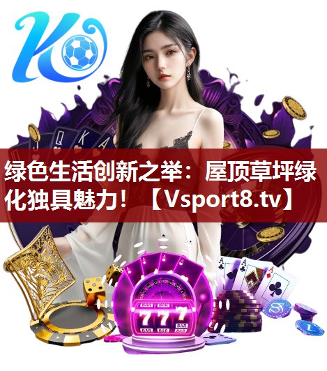 绿色生活创新之举：屋顶草坪绿化独具魅力！