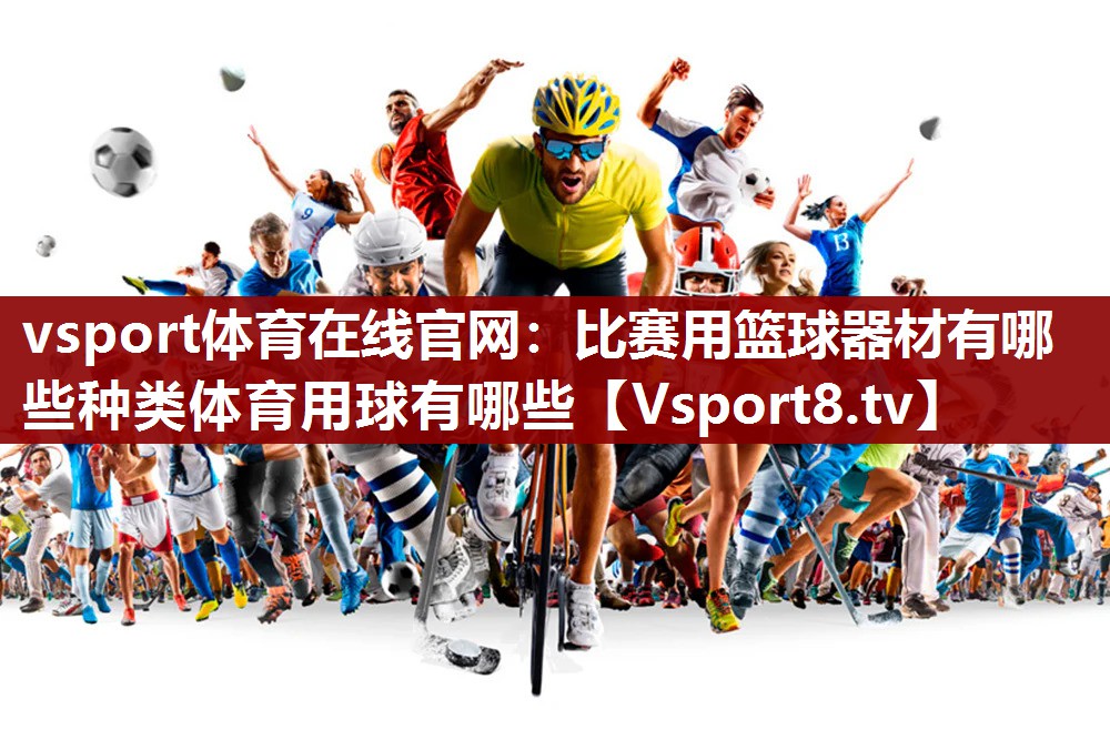 vsport体育在线官网：比赛用篮球器材有哪些种类体育用球有哪些