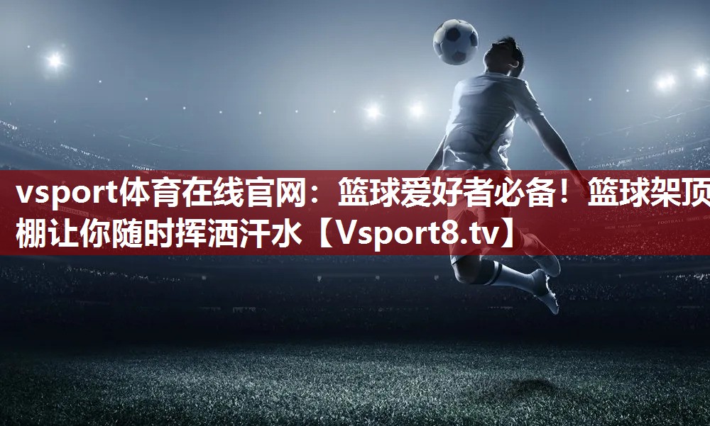 vsport体育在线官网：篮球爱好者必备！篮球架顶棚让你随时挥洒汗水