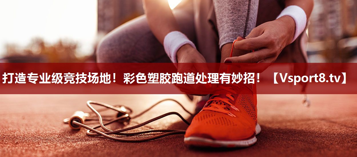 打造专业级竞技场地！彩色塑胶跑道处理有妙招！